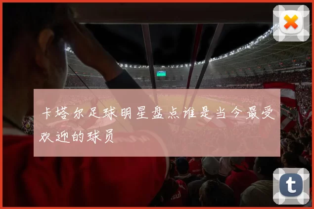 卡塔尔足球明星盘点谁是当今最受欢迎的球员