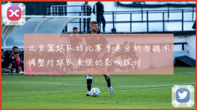 北京篮球队的比赛节奏分析与战术调整对球队表现的影响探讨