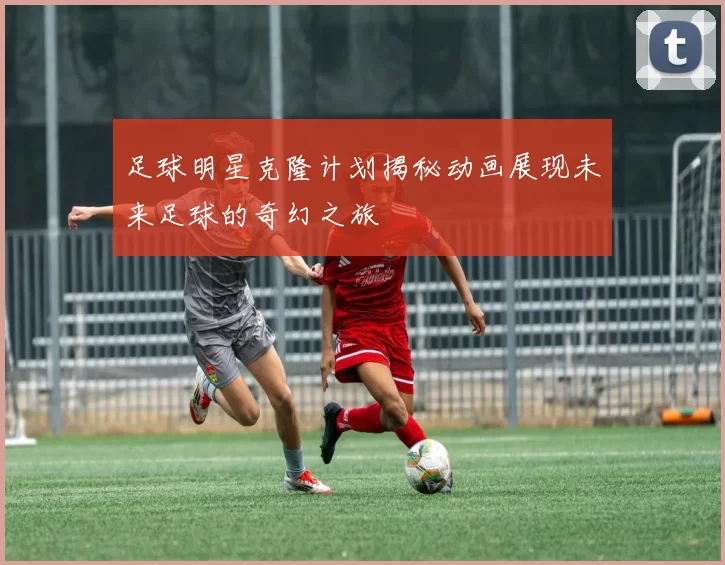 足球明星克隆计划揭秘动画展现未来足球的奇幻之旅