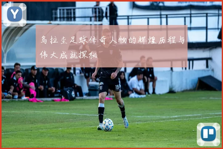 乌拉圭足球传奇人物的辉煌历程与伟大成就探秘