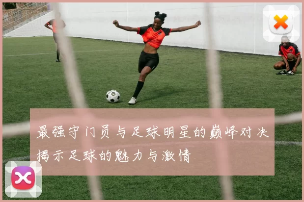 最强守门员与足球明星的巅峰对决揭示足球的魅力与激情