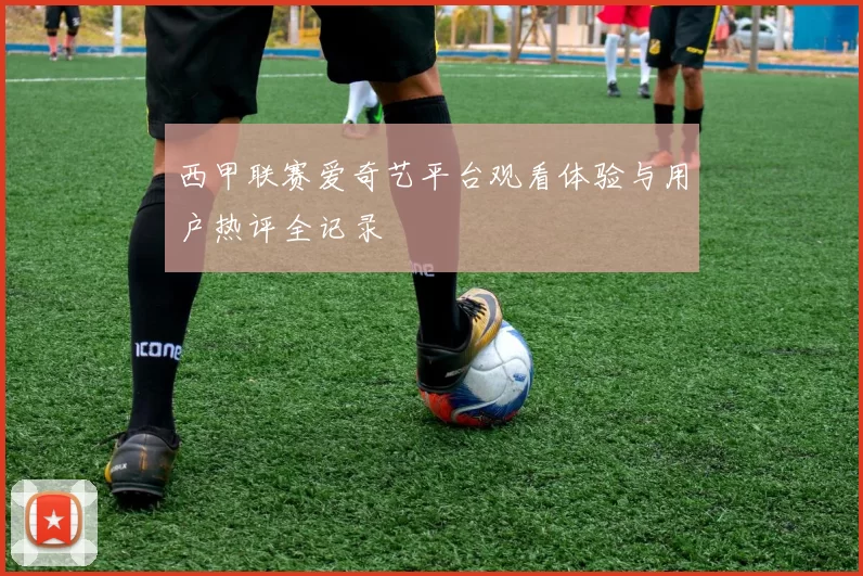 西甲联赛爱奇艺平台观看体验与用户热评全记录