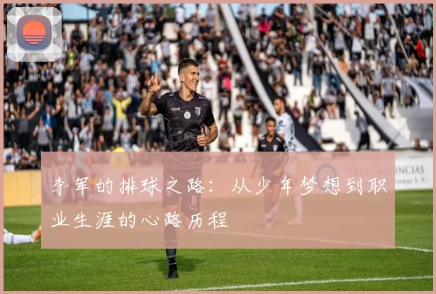 李军的排球之路：从少年梦想到职业生涯的心路历程