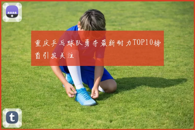 重庆乒乓球队勇夺最新耐力TOP10榜首引发关注