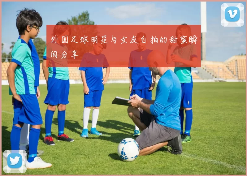 外国足球明星与女友自拍的甜蜜瞬间分享