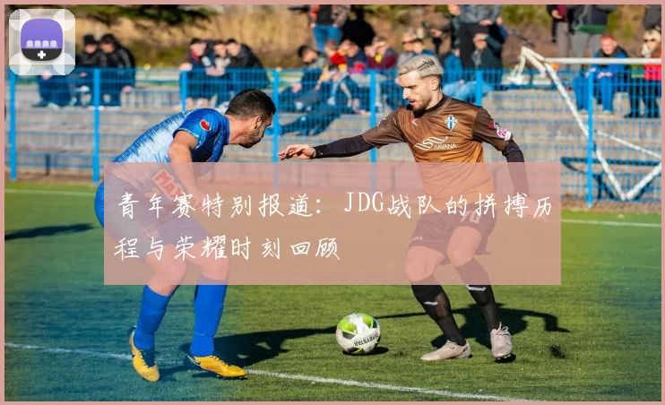 青年赛特别报道：JDG战队的拼搏历程与荣耀时刻回顾