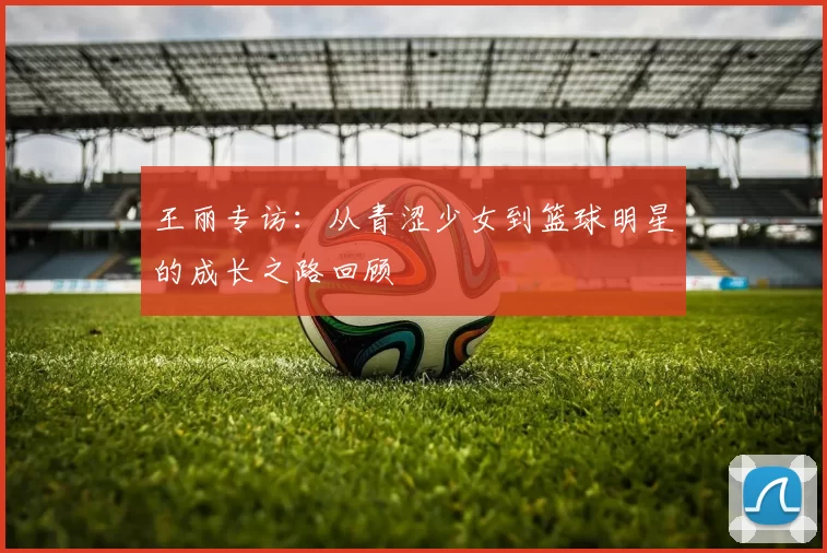 王丽专访：从青涩少女到篮球明星的成长之路回顾