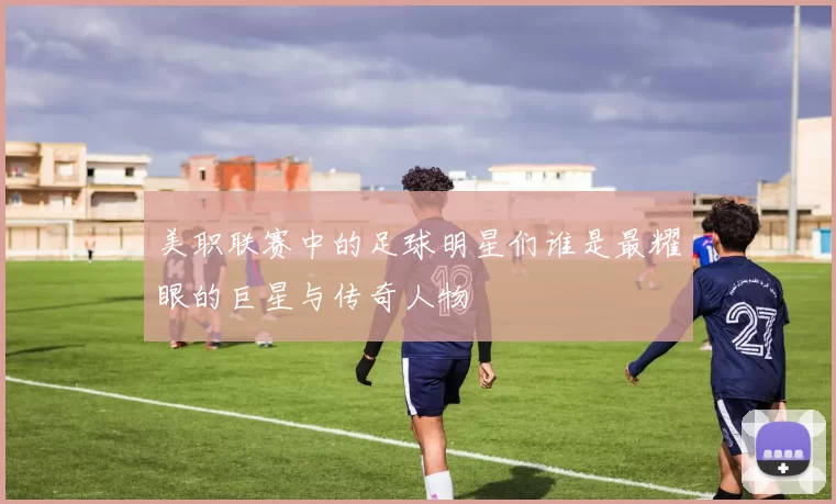 美职联赛中的足球明星们谁是最耀眼的巨星与传奇人物