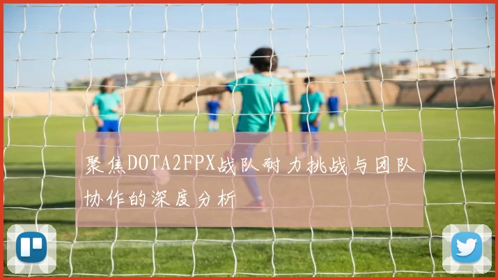 聚焦DOTA2FPX战队耐力挑战与团队协作的深度分析