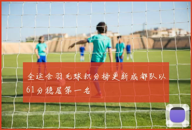 全运会羽毛球积分榜更新成都队以61分稳居第一名