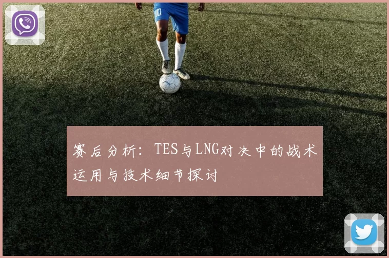 赛后分析：TES与LNG对决中的战术运用与技术细节探讨
