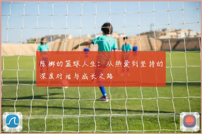 陈娜的篮球人生：从热爱到坚持的深度对话与成长之路