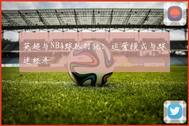 英超与NBA球队对比：运营模式与球迷经济