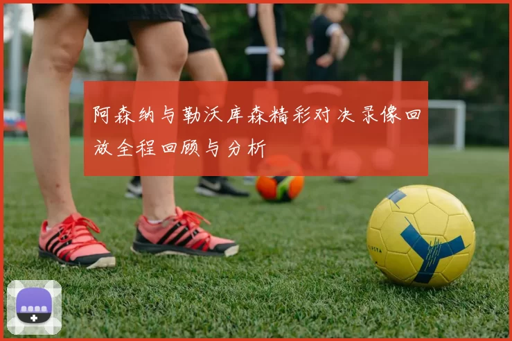 阿森纳与勒沃库森精彩对决录像回放全程回顾与分析