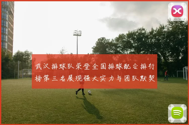 武汉排球队荣登全国排球配合排行榜第三名展现强大实力与团队默契