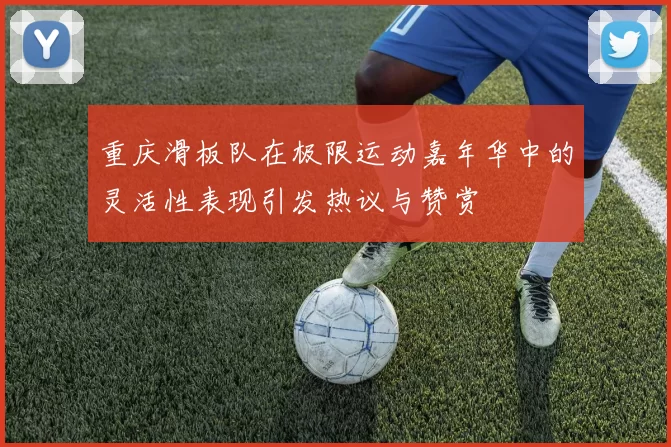 重庆滑板队在极限运动嘉年华中的灵活性表现引发热议与赞赏