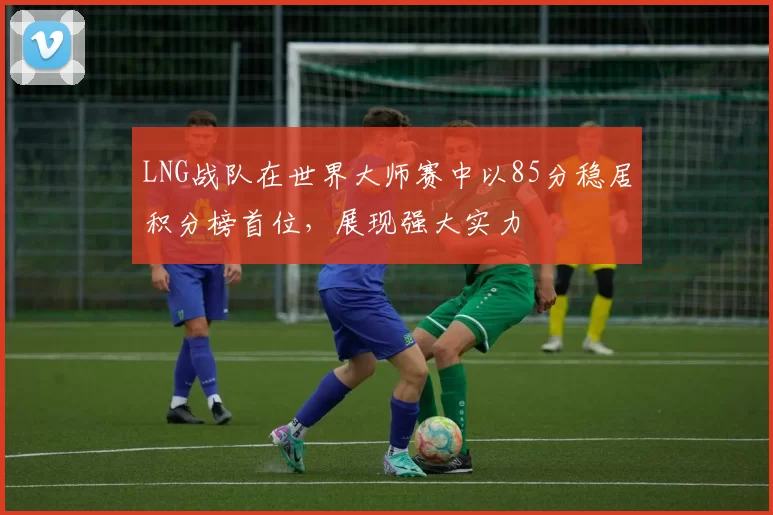 LNG战队在世界大师赛中以85分稳居积分榜首位，展现强大实力