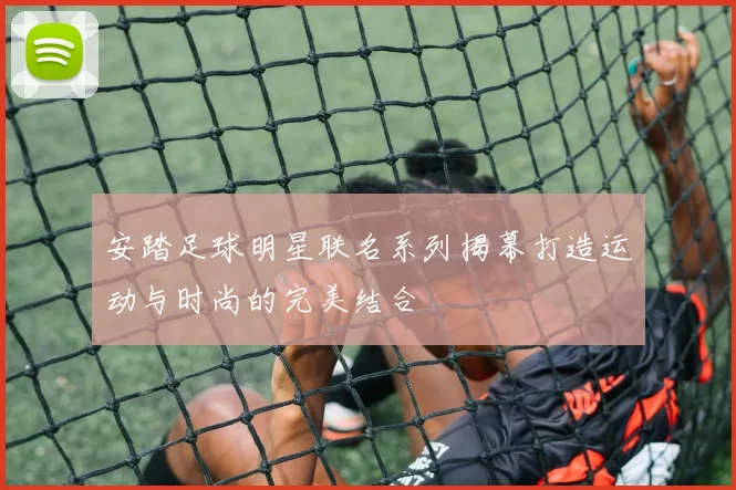 安踏足球明星联名系列揭幕打造运动与时尚的完美结合
