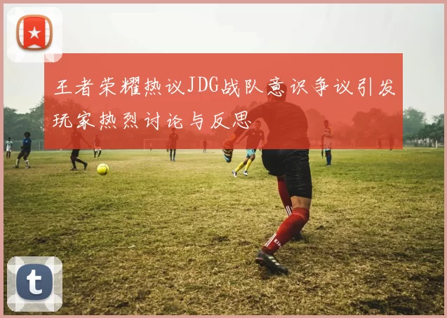 王者荣耀热议JDG战队意识争议引发玩家热烈讨论与反思