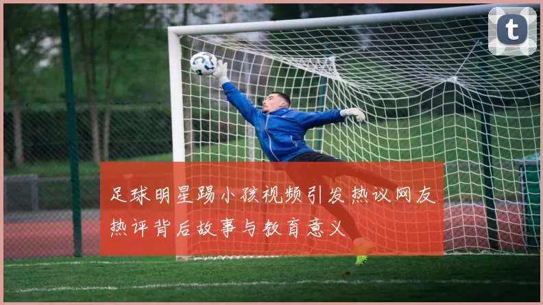 足球明星踢小孩视频引发热议网友热评背后故事与教育意义