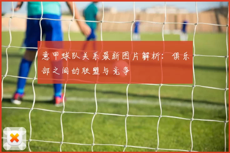 意甲球队关系最新图片解析：俱乐部之间的联盟与竞争