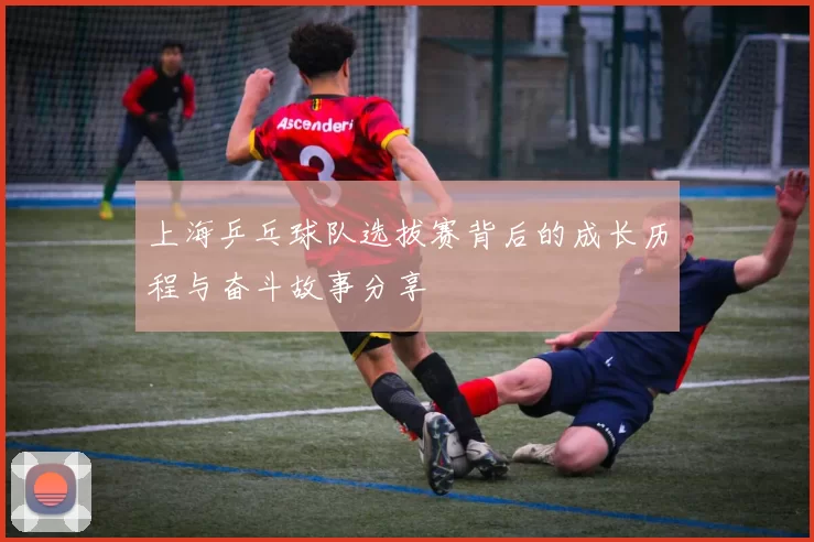 上海乒乓球队选拔赛背后的成长历程与奋斗故事分享