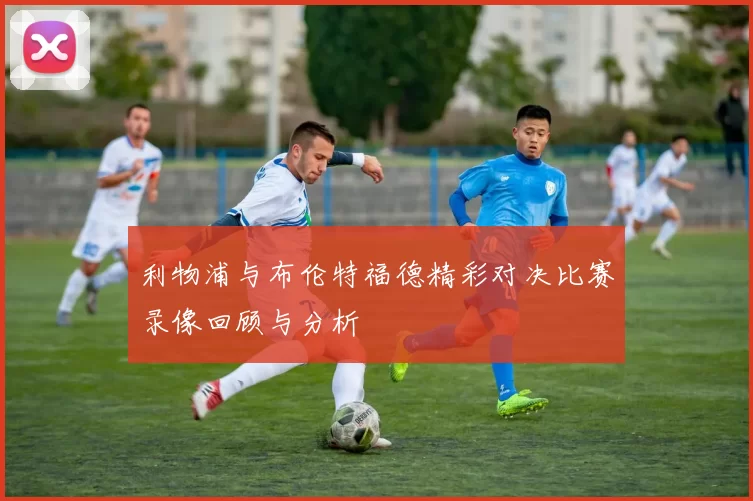 利物浦与布伦特福德精彩对决比赛录像回顾与分析