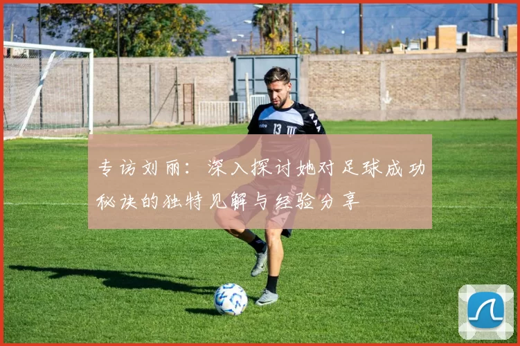 专访刘丽：深入探讨她对足球成功秘诀的独特见解与经验分享