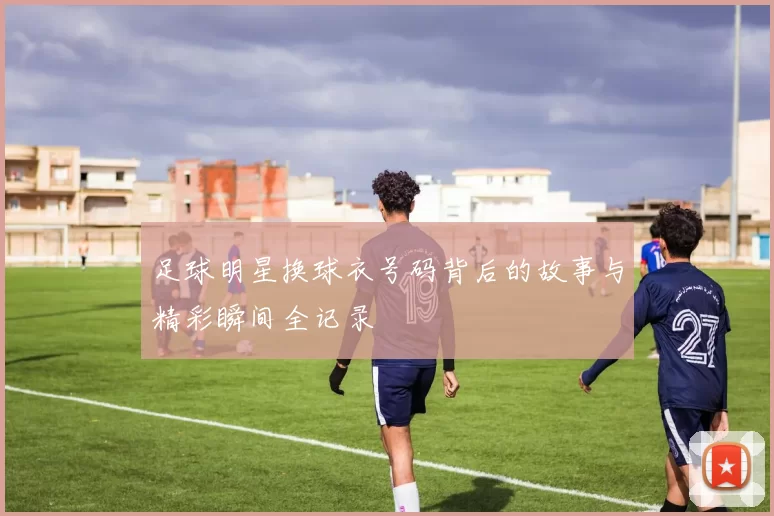 足球明星换球衣号码背后的故事与精彩瞬间全记录