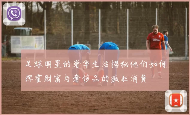 足球明星的奢华生活揭秘他们如何挥霍财富与奢侈品的疯狂消费