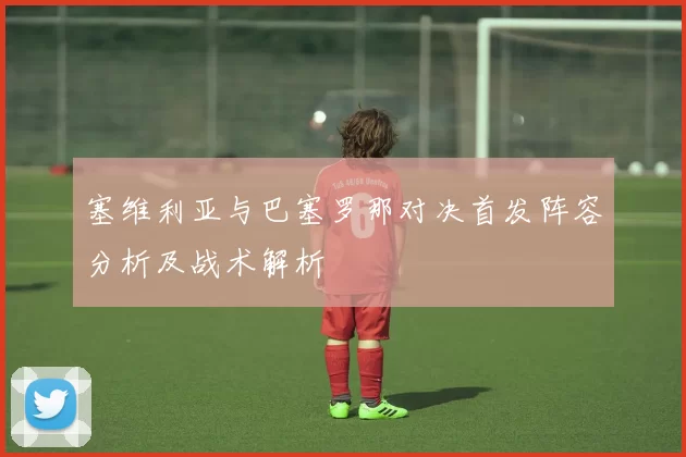 塞维利亚与巴塞罗那对决首发阵容分析及战术解析