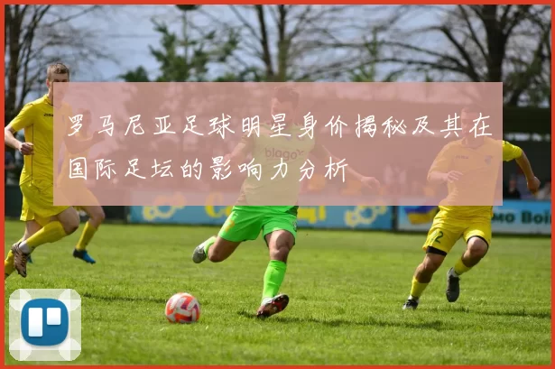 罗马尼亚足球明星身价揭秘及其在国际足坛的影响力分析