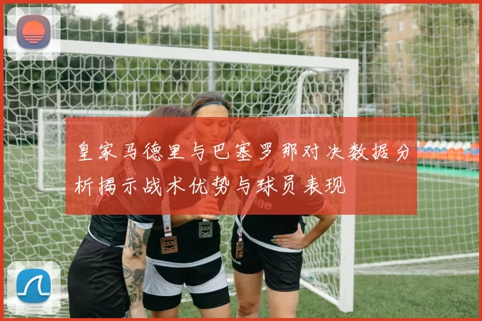 皇家马德里与巴塞罗那对决数据分析揭示战术优势与球员表现