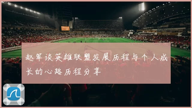 赵军谈英雄联盟发展历程与个人成长的心路历程分享
