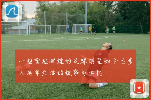 一些曾经辉煌的足球明星如今已步入老年生活的故事与回忆