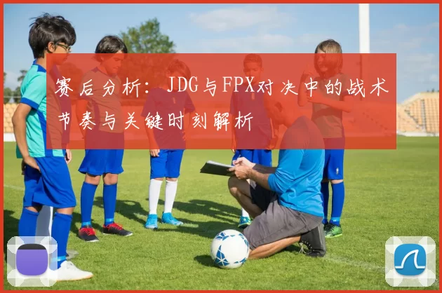 赛后分析：JDG与FPX对决中的战术节奏与关键时刻解析