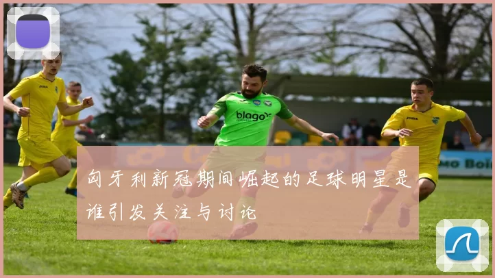 匈牙利新冠期间崛起的足球明星是谁引发关注与讨论