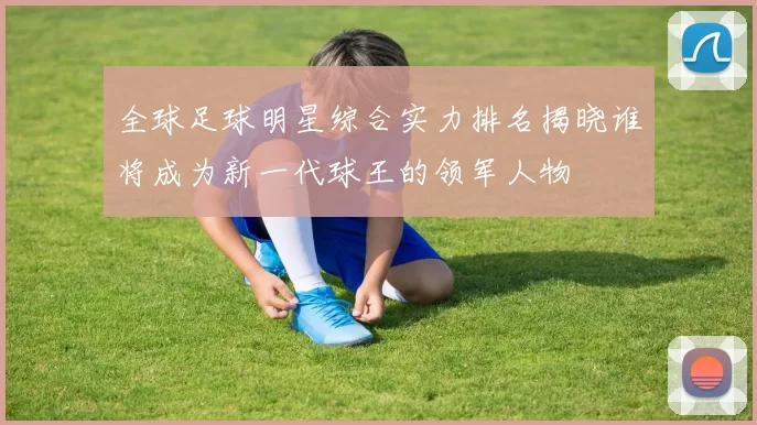 全球足球明星综合实力排名揭晓谁将成为新一代球王的领军人物