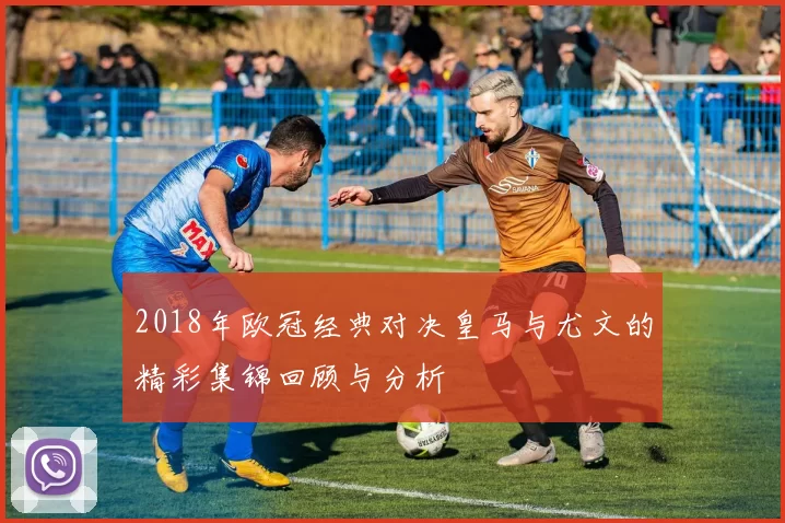 2018年欧冠经典对决皇马与尤文的精彩集锦回顾与分析