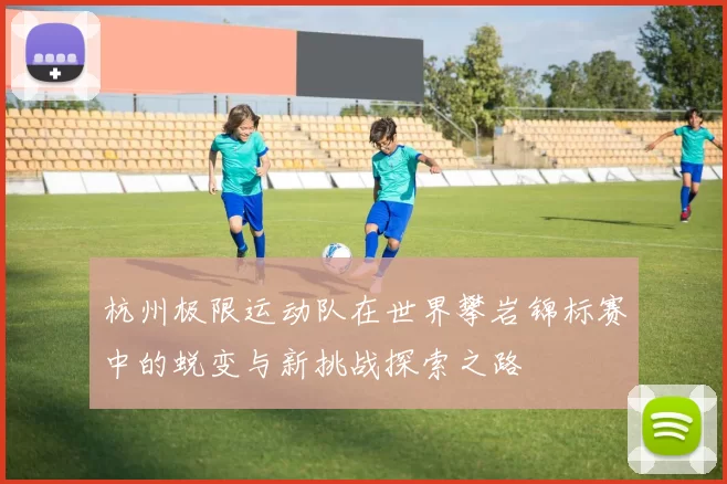 杭州极限运动队在世界攀岩锦标赛中的蜕变与新挑战探索之路
