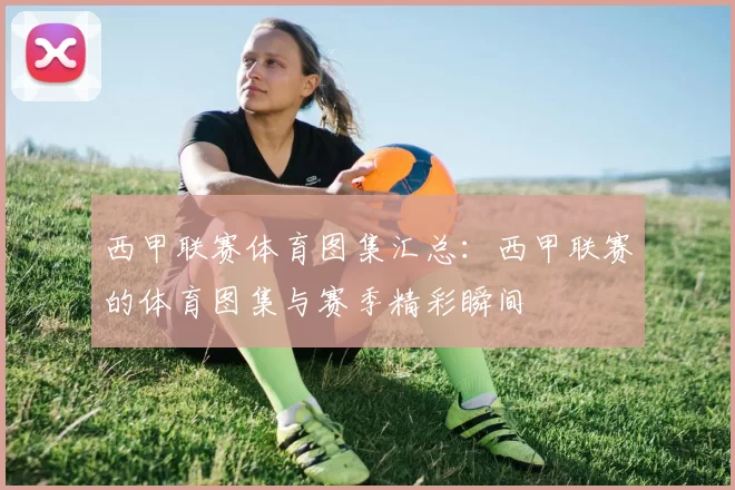 西甲联赛体育图集汇总：西甲联赛的体育图集与赛季精彩瞬间