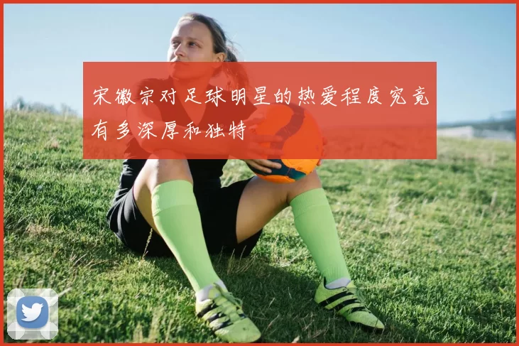 宋徽宗对足球明星的热爱程度究竟有多深厚和独特