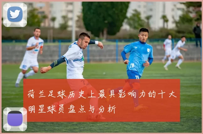 荷兰足球历史上最具影响力的十大明星球员盘点与分析