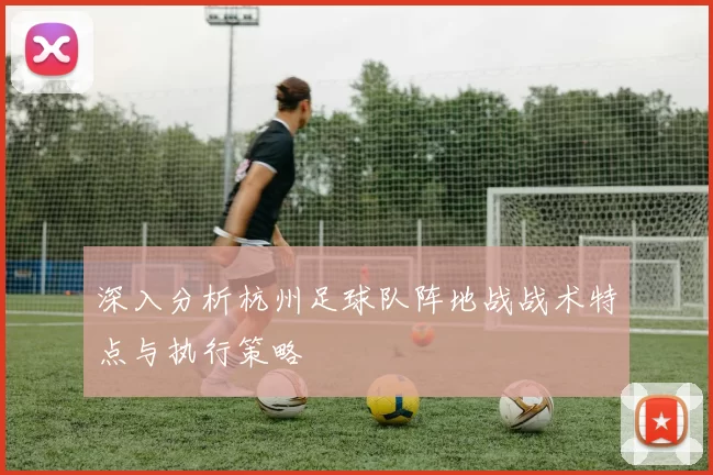 深入分析杭州足球队阵地战战术特点与执行策略