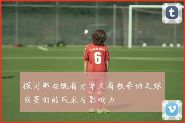 探讨那些既有才华又有教养的足球明星们的风采与影响力
