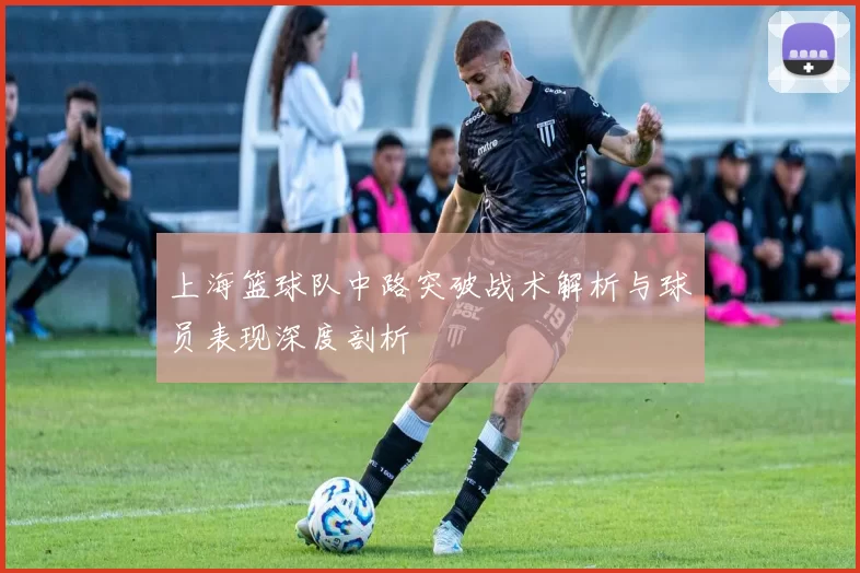 上海篮球队中路突破战术解析与球员表现深度剖析