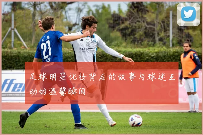 足球明星化妆背后的故事与球迷互动的温馨瞬间