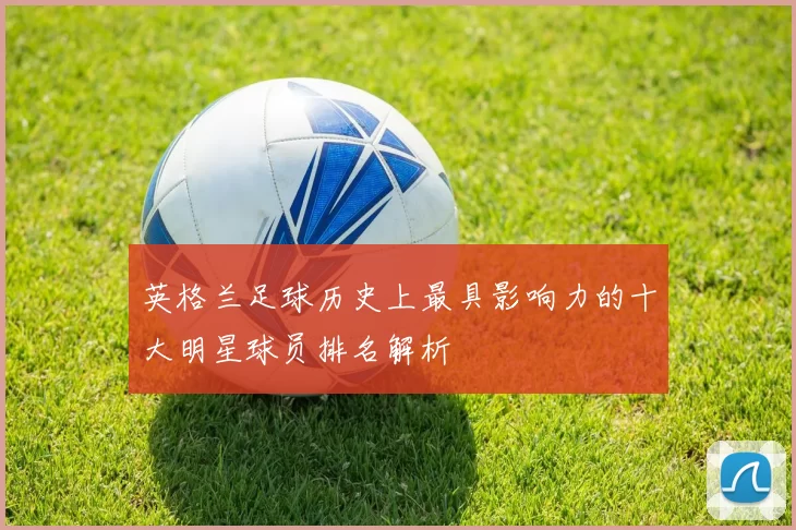 英格兰足球历史上最具影响力的十大明星球员排名解析